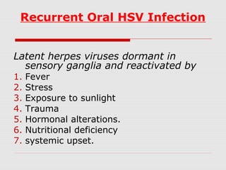 Recurrent Oral HSV Infection
Latent herpes viruses dormant in
sensory ganglia and reactivated by
1. Fever
2. Stress
3. Exposure to sunlight
4. Trauma
5. Hormonal alterations.
6. Nutritional deficiency
7. systemic upset.
 
