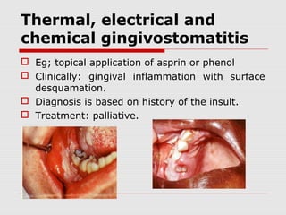 Thermal, electrical and
chemical gingivostomatitis
 Eg; topical application of asprin or phenol
 Clinically: gingival inflammation with surface
desquamation.
 Diagnosis is based on history of the insult.
 Treatment: palliative.
 