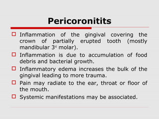 Pericoronitits
 Inflammation of the gingival covering the
crown of partially erupted tooth (mostly
mandibular 3rd
molar).
 Inflammation is due to accumulation of food
debris and bacterial growth.
 Inflammatory edema increases the bulk of the
gingival leading to more trauma.
 Pain may radiate to the ear, throat or floor of
the mouth.
 Systemic manifestations may be associated.
 