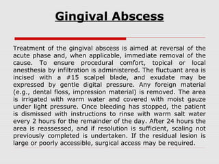 Gingival Abscess
Treatment of the gingival abscess is aimed at reversal of the
acute phase and, when applicable, immediate removal of the
cause. To ensure procedural comfort, topical or local
anesthesia by infiltration is administered. The fluctuant area is
incised with a #15 scalpel blade, and exudate may be
expressed by gentle digital pressure. Any foreign material
(e.g., dental floss, impression material) is removed. The area
is irrigated with warm water and covered with moist gauze
under light pressure. Once bleeding has stopped, the patient
is dismissed with instructions to rinse with warm salt water
every 2 hours for the remainder of the day. After 24 hours the
area is reassessed, and if resolution is sufficient, scaling not
previously completed is undertaken. If the residual lesion is
large or poorly accessible, surgical access may be required.
 