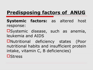 Predisposing factors of ANUG
Systemic factors: as altered host
response:
Systemic disease, such as anemia,
leukemia and AIDS
Nutritional deficiency states (Poor
nutritional habits and insufficient protein
intake, vitamin C, B deficiencies)
Stress
 