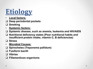 Etiology
• Local factors:
 Deep periodontal pockets
 Smoking
• Systemic factors:
 Systemic disease, such as anemia, leukemia and HIV/AIDS
 Nutritional deficiency states (Poor nutritional habits and
insufficient protein intake, vitamin C, B deficiencies)
 Stress
• Microbial Causes:
 Spirochetes (Treponema pallidum)
 Fusiform bacilli
 Vibrios
 Fillamentiuos organisms
 