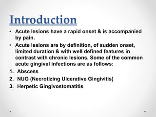 Introduction
• Acute lesions have a rapid onset & is accompanied
by pain.
• Acute lesions are by definition, of sudden onset,
limited duration & with well defined features in
contrast with chronic lesions. Some of the common
acute gingival infections are as follows:
1. Abscess
2. NUG (Necrotizing Ulcerative Gingivitis)
3. Herpetic Gingivostomatitis
 