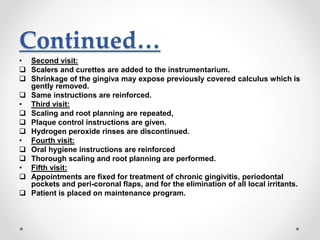 Continued…
• Second visit:
 Scalers and curettes are added to the instrumentarium.
 Shrinkage of the gingiva may expose previously covered calculus which is
gently removed.
 Same instructions are reinforced.
• Third visit:
 Scaling and root planning are repeated,
 Plaque control instructions are given.
 Hydrogen peroxide rinses are discontinued.
• Fourth visit:
 Oral hygiene instructions are reinforced
 Thorough scaling and root planning are performed.
• Fifth visit:
 Appointments are fixed for treatment of chronic gingivitis, periodontal
pockets and peri-coronal flaps, and for the elimination of all local irritants.
 Patient is placed on maintenance program.
 