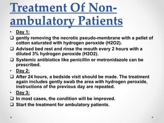 Treatment Of Non-
ambulatory Patients
• Day 1:
 gently removing the necrotic pseudo-membrane with a pellet of
cotton saturated with hydrogen peroxide (H2O2).
 Advised bed rest and rinse the mouth every 2 hours with a
diluted 3% hydrogen peroxide (H2O2).
 Systemic antibiotics like penicillin or metronidazole can be
prescribed.
• Day 2:
 After 24 hours, a bedside visit should be made. The treatment
again includes gently swab the area with hydrogen peroxide,
instructions of the previous day are repeated.
• Day 3:
 In most cases, the condition will be improved.
 Start the treatment for ambulatory patients.
 