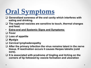 Oral Symptoms
 Generalized soreness of the oral cavity which interferes with
eating and drinking.
 The ruptured vesicles are sensitive to touch, thermal changes
and food.
• Extra-oral and Systemic Signs and Symptoms:
 Fever
 Loss of appetite
 Myalgia
 Cervical lymphadenopathy
 After the primary infection the virus remains latent in the nerve
tissue. If reactivation occurs it causes Herpes labialis (cold
sore).
 It is associated with prodrome of tingling and itching on the
corners of lip followed by vesicle formation and ulceration
 