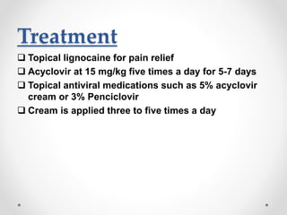 Treatment
 Topical lignocaine for pain relief
 Acyclovir at 15 mg/kg five times a day for 5-7 days
 Topical antiviral medications such as 5% acyclovir
cream or 3% Penciclovir
 Cream is applied three to five times a day
 
