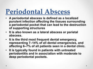 Periodontal Abscess
• A periodontal abscess is defined as a localized
purulent infection affecting the tissues surrounding
a periodontal pocket that can lead to the destruction
of supporting structures
• It is also known as a lateral abscess or parietal
abscess.
• It is the third most frequent dental emergency,
representing 7–14% of all dental emergencies, and
affecting 6–7% of all patients seen in a dental clinic.
• It is typically found in patients with untreated
periodontitis and in association with moderate to
deep periodontal pockets.
 