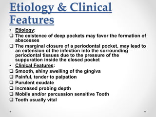 Etiology & Clinical
Features
• Etiology:
 The existence of deep pockets may favor the formation of
abscesses
 The marginal closure of a periodontal pocket, may lead to
an extension of the infection into the surrounding
periodontal tissues due to the pressure of the
suppuration inside the closed pocket
• Clinical Features:
 Smooth, shiny swelling of the gingiva
 Painful, tender to palpation
 Purulent exudate
 Increased probing depth
 Mobile and/or percussion sensitive Tooth
 Tooth usually vital
 