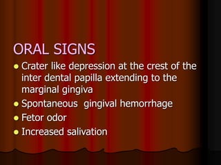 ORAL SIGNS
 Crater like depression at the crest of the
inter dental papilla extending to the
marginal gingiva
 Spontaneous gingival hemorrhage
 Fetor odor
 Increased salivation
 