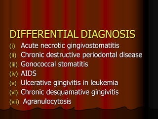 DIFFERENTIAL DIAGNOSIS
(i) Acute necrotic gingivostomatitis
(ii) Chronic destructive periodontal disease
(iii) Gonococcal stomatitis
(iv) AIDS
(v) Ulcerative gingivitis in leukemia
(vi) Chronic desquamative gingivitis
(vii) Agranulocytosis
 