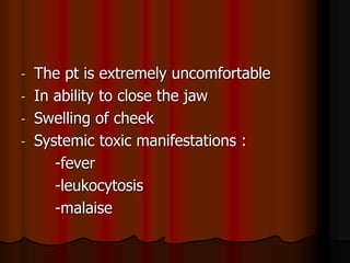 - The pt is extremely uncomfortable
- In ability to close the jaw
- Swelling of cheek
- Systemic toxic manifestations :
-fever
-leukocytosis
-malaise
 