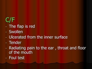 C/F
- The flap is red
- Swollen
- Ulcerated from the inner surface
- Tender
- Radiating pain to the ear , throat and floor
of the mouth
- Foul test
 