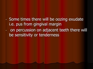 - Some times there will be oozing exudate
i.e. pus from gingival margin
- on percussion on adjacent teeth there will
be sensitivity or tenderness
 