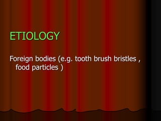 ETIOLOGY
Foreign bodies (e.g. tooth brush bristles ,
food particles )
 