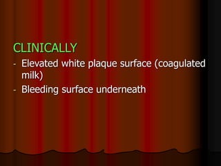 CLINICALLY
- Elevated white plaque surface (coagulated
milk)
- Bleeding surface underneath
 