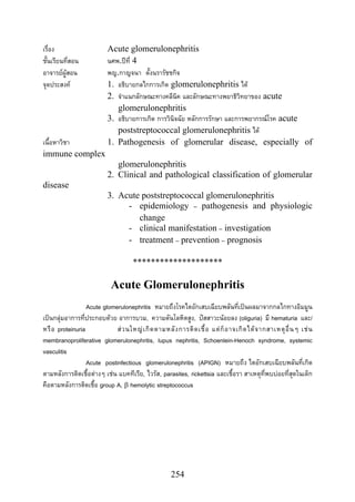 254
เรื่อง Acute glomerulonephritis
ชั้นเรียนที่สอน นศพ.ปที่ 4
อาจารยผูสอน พญ.กาญจนา ตั้งนรารัชชกิจ
จุดประสงค 1. อธิบายกลไกการเกิด glomerulonephritis ได
2. จําแนกลักษณะทางคลีนิค และลักษณะทางพยาธิวิทยาของ acute
glomerulonephritis
3. อธิบายการเกิด การวินิจฉัย หลักการรักษา และการพยากรณโรค acute
poststreptococcal glomerulonephritis ได
เนื้อหาวิชา 1. Pathogenesis of glomerular disease, especially of
immune complex
glomerulonephritis
2. Clinical and pathological classification of glomerular
disease
3. Acute poststreptococcal glomerulonephritis
- epidemiology – pathogenesis and physiologic
change
- clinical manifestation – investigation
- treatment – prevention – prognosis
********************
Acute Glomerulonephritis
Acute glomerulonephritis หมายถึงโรคไตอักเสบเฉียบพลันที่เปนผลมาจากกลไกทางอิมมูน
เปนกลุมอาการที่ประกอบดวย อาการบวม, ความดันโลหิตสูง, ปสสาวะนอยลง (oliguria) มี hematuria และ/
หรือ proteinuria สวนใหญเกิดตามหลังการติดเชื้อ แตก็อาจเกิดไดจากสาเหตุอื่นๆ เชน
membranoproliferative glomerulonephritis, lupus nephritis, Schoenlein-Henoch syndrome, systemic
vasculitis
Acute postinfectious glomerulonephritis (APIGN) หมายถึง ไตอักเสบเฉียบพลันที่เกิด
ตามหลังการติดเชื้อตางๆ เชน แบคทีเรีย, ไวรัส, parasites, rickettsia และเชื้อรา สาเหตุที่พบบอยที่สุดในเด็ก
คือตามหลังการติดเชื้อ group A, β hemolytic streptococcus
 