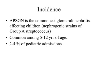 Incidence
• APSGN is the commonest glomerulonephritis
affecting children.(nephrogenic strains of
Group A streptococcus)
• Common among 5-12 yrs of age.
• 2-4 % of pediatric admissions.
 