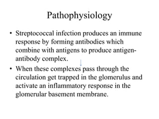 Pathophysiology
• Streptococcal infection produces an immune
response by forming antibodies which
combine with antigens to produce antigen-
antibody complex.
• When these complexes pass through the
circulation get trapped in the glomerulus and
activate an inflammatory response in the
glomerular basement membrane.
 