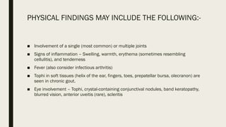 PHYSICAL FINDINGS MAY INCLUDE THE FOLLOWING:-
■ Involvement of a single (most common) or multiple joints
■ Signs of inflammation – Swelling, warmth, erythema (sometimes resembling
cellulitis), and tenderness
■ Fever (also consider infectious arthritis)
■ Tophi in soft tissues (helix of the ear, fingers, toes, prepatellar bursa, olecranon) are
seen in chronic gout.
■ Eye involvement – Tophi, crystal-containing conjunctival nodules, band keratopathy,
blurred vision, anterior uveitis (rare), scleritis
 