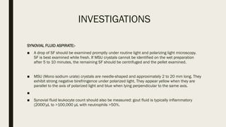 INVESTIGATIONS
SYNOVIAL FLUID ASPIRATE:-
■ A drop of SF should be examined promptly under routine light and polarizing light microscopy.
SF is best examined while fresh. If MSU crystals cannot be identified on the wet preparation
after 5 to 10 minutes, the remaining SF should be centrifuged and the pellet examined.
■ MSU (Mono sodium urate) crystals are needle-shaped and approximately 2 to 20 mm long. They
exhibit strong negative birefringence under polarized light. They appear yellow when they are
parallel to the axis of polarized light and blue when lying perpendicular to the same axis.
■
■ Synovial fluid leukocyte count should also be measured: gout fluid is typically inflammatory
(2000'μL to >100,000 μL with neutrophils >50%.
 