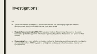 Investigations:
X RAY:-
■ Typical well-defined, "punched out," periarticular erosions with overhanging edges are not seen
radiographically until 6 to 12 years after the initial acute attack.
■ Magnetic Resonance Imaging (MRI). MRI is a useful method of determining the extent of disease in
tophaceous gout and may provide information regarding the patterns of deposition and spread of MSU
crystals.
■ Ultrasonography is a more reliable, noninvasive method for diagnosing gout.Ultrasonographic investigation
can detect deposition of MSU crystals on cartilaginous surfaces, as well as tophaceous material and
typical erosions.
 