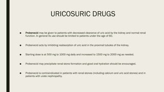 URICOSURIC DRUGS
■ Probenecid may be given to patients with decreased clearance of uric acid by the kidney and normal renal
function. In general its use should be limited to patients under the age of 60.
■ Probenecid acts by inhibiting reabsorption of uric acid in the proximal tubules of the kidney.
■ Starting dose is at 500 mg to 1000 mg daily and increased to 1500 mg to 2000 mg as needed.
■ Probenecid may precipitate renal stone formation and good oral hydration should be encouraged.
■ Probenecid is contraindicated in patients with renal stones (including calcium and uric acid stones) and in
patients with urate nephropathy.
 