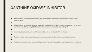 XANTHINE OXIDASE INHIBITOR
■ Allopurinol is a Xanthine oxidase inhibitor. It is well tolerated, inexpensive, and commonly used uric acid
lowering agent.
■
■ Allopurinol can be started at doses as low as 100 mg daily (100 mg qod if creatinine clearance < 10 cc/min)
and titrated by 100 mg every 10-14 days to achieve a serum uric acid level of 4-5 mg/dl.
■
■ Liver tests, blood counts, and renal function and should be monitored while on therapy.
■
■ Toxicites include rash, hepatoxicity, bone marrow suppression and severe hypersensitivity reactions.
■
■ Medication interactions can occur with allopurinol, warfarin, and theophylline and levels should be monitored.
 