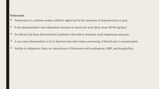 Febuxostat
 Febuxostat is a xanthine oxidase inhibitor approved for the treatment of hyperuricemia in gout.
 It has demonstrated a dose-dependent decrease in serum uric acid (daily doses 40-80 mg/day).
 Its efficacy has been demonstrated in patients with mild or moderate renal impairment and gout.
 It can cause abnormalities in liver function tests and routine monitoring of bloodwork is recommended.
 Similar to allopurinol, there are interactions of febuxostat with azathioprine, 6MP, and theophylline.
 