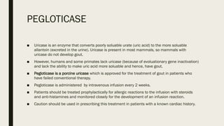 PEGLOTICASE
■ Uricase is an enzyme that converts poorly soluable urate (uric acid) to the more soluable
allantoin (excreted in the urine). Uricase is present in most mammals, so mammals with
uricase do not develop gout.
■ However, humans and some primates lack uricase (because of evoluationary gene inactivation)
and lack the ability to make uric acid more soluable and hence, have gout.
■ Pegloticase is a porcine uricase which is approved for the treatment of gout in patients who
have failed conventional therapy.
■ Pegloticase is administered by intravenous infusion every 2 weeks.
■ Patients should be treated prophylactically for allergic reactions to the infusion with steroids
and anti-histamines and monitored closely for the development of an infusion reaction.
■ Caution should be used in prescribing this treatment in patients with a known cardiac history.
 