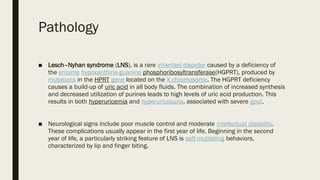 Pathology
■ Lesch–Nyhan syndrome (LNS), is a rare inherited disorder caused by a deficiency of
the enzyme hypoxanthine-guanine phosphoribosyltransferase(HGPRT), produced by
mutations in the HPRT gene located on the X chromosome. The HGPRT deficiency
causes a build-up of uric acid in all body fluids. The combination of increased synthesis
and decreased utilization of purines leads to high levels of uric acid production. This
results in both hyperuricemia and hyperuricosuria, associated with severe gout.
■ Neurological signs include poor muscle control and moderate intellectual disability.
These complications usually appear in the first year of life. Beginning in the second
year of life, a particularly striking feature of LNS is self-mutilating behaviors,
characterized by lip and finger biting.
 