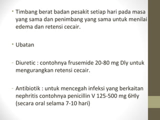 • Timbang berat badan pesakit setiap hari pada masa
yang sama dan penimbang yang sama untuk menilai
edema dan retensi cecair.
• Ubatan
- Diuretic : contohnya frusemide 20-80 mg Dly untuk
mengurangkan retensi cecair.
- Antibiotik : untuk mencegah infeksi yang berkaitan
nephritis contohnya penicillin V 125-500 mg 6Hly
(secara oral selama 7-10 hari)

 