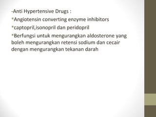-Anti Hypertensive Drugs :
Angiotensin converting enzyme inhibitors
captopril,isonopril dan peridopril
Berfungsi untuk mengurangkan aldosterone yang
boleh mengurangkan retensi sodium dan cecair
dengan mengurangkan tekanan darah

 