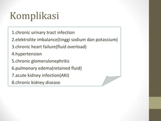 Komplikasi
1.chronic urinary tract infection
2.elektrolite imbalance(tinggi sodium dan potassium)
3.chronic heart failure(fluid overload)
4.hypertension
5.chronic glomerulonephritis
6.pulmonary edema(retained fluid)
7.acute kidney infection(AKI)
8.chronic kidney disease

 