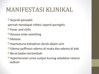 MANIFESTASI KLINIKAL
Sejarah penyakit
-pernah mendapat infeksi seperti paringitis
Fever and chills
Nausea anda vomitting
Malaise
Haematuria-kehadiran darah dalam urin
Edema-puffiness edema di muka dan edema di kaki
Berat badan bertambah
Hypertension-urine output kurang sebabkan retensi
sodium

 