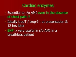 Cardiac enzymes
•   Essential to r/o AMI even in the absence
    of chest pain !!
•   Ideally tropT / trop-I : at presentation &
    12 hrs later
•   BNP :- very useful in r/o AMI in a
    breathless patient
 