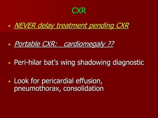 CXR
•   NEVER delay treatment pending CXR

•   Portable CXR: cardiomegaly ??

•   Peri-hilar bat’s wing shadowing diagnostic

•   Look for pericardial effusion,
    pneumothorax, consolidation
 