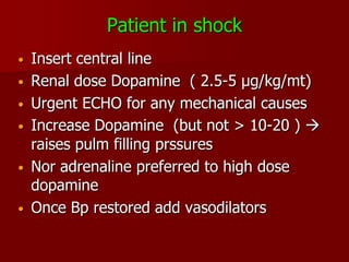 Patient in shock
•   Insert central line
•   Renal dose Dopamine ( 2.5-5 µg/kg/mt)
•   Urgent ECHO for any mechanical causes
•   Increase Dopamine (but not > 10-20 ) 
    raises pulm filling prssures
•   Nor adrenaline preferred to high dose
    dopamine
•   Once Bp restored add vasodilators
 