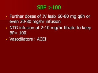 SBP >100
•   Further doses of IV lasix 60-80 mg q8h or
    even 20-80 mg/hr infusion
•   NTG infusion at 2-10 mg/hr titrate to keep
    BP> 100
•   Vasodilators : ACEI
 