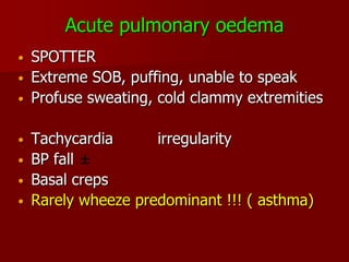 Acute pulmonary oedema
•   SPOTTER
•   Extreme SOB, puffing, unable to speak
•   Profuse sweating, cold clammy extremities

•   Tachycardia      irregularity
•   BP fall
•   Basal creps
•   Rarely wheeze predominant !!! ( asthma)
 