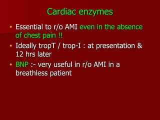 Cardiac enzymes Essential to r/o AMI  even in the absence of chest pain !! Ideally tropT / trop-I : at presentation & 12 hrs later BNP  :- very useful in r/o AMI in a breathless patient 