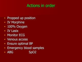 Actions in order Propped up position IV Morphine 100% Oxygen IV Lasix Monitor ECG Venous access Ensure optimal BP Emergency blood samples ABG SpO2 