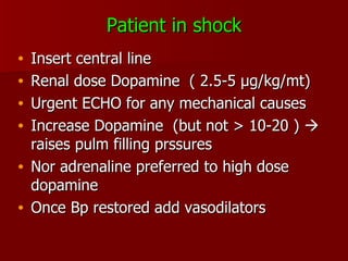Patient in shock Insert central line Renal dose Dopamine  ( 2.5-5  µg/kg/mt) Urgent ECHO for any mechanical causes Increase Dopamine  (but not > 10-20 )    raises pulm filling prssures Nor adrenaline preferred to high dose dopamine Once Bp restored add vasodilators 
