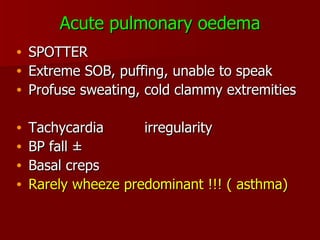 Acute pulmonary oedema SPOTTER Extreme SOB, puffing, unable to speak Profuse sweating, cold clammy extremities Tachycardia irregularity BP fall  ± Basal creps Rarely wheeze predominant !!! ( asthma) 
