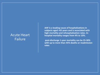 Acute Heart
Failure
• AHF is a leading cause of hospitalizations in
subjects aged >65 years and is associated with
high mortality and rehospitalization rates. In-
hospital mortality ranges from 4% to 10%.
• post-discharge 1-year mortality can be 25-30%
with up to more than 45% deaths or readmission
rates
 