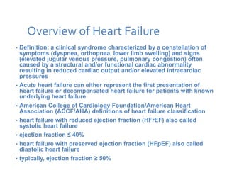 Overview of Heart Failure
• Definition: a clinical syndrome characterized by a constellation of
symptoms (dyspnea, orthopnea, lower limb swelling) and signs
(elevated jugular venous pressure, pulmonary congestion) often
caused by a structural and/or functional cardiac abnormality
resulting in reduced cardiac output and/or elevated intracardiac
pressures
• Acute heart failure can either represent the first presentation of
heart failure or decompensated heart failure for patients with known
underlying heart failure
• American College of Cardiology Foundation/American Heart
Association (ACCF/AHA) definitions of heart failure classification
• heart failure with reduced ejection fraction (HFrEF) also called
systolic heart failure
• ejection fraction ≤ 40%
• heart failure with preserved ejection fraction (HFpEF) also called
diastolic heart failure
• typically, ejection fraction ≥ 50%
 