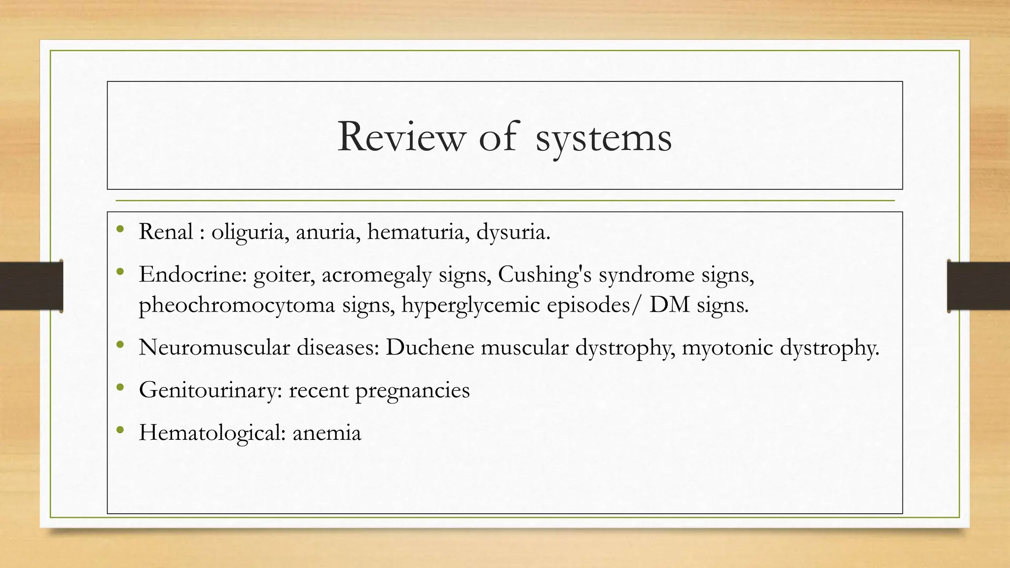Review of systems
• Renal : oliguria, anuria, hematuria, dysuria.
• Endocrine: goiter, acromegaly signs, Cushing's syndrome signs,
pheochromocytoma signs, hyperglycemic episodes/ DM signs.
• Neuromuscular diseases: Duchene muscular dystrophy, myotonic dystrophy.
• Genitourinary: recent pregnancies
• Hematological: anemia
 