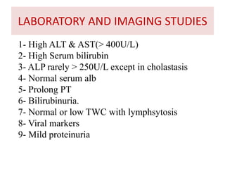 1- High ALT & AST(> 400U/L)
2- High Serum bilirubin
3- ALP rarely > 250U/L except in cholastasis
4- Normal serum alb
5- Prolong PT
6- Bilirubinuria.
7- Normal or low TWC with lymphsytosis
8- Viral markers
9- Mild proteinuria
LABORATORY AND IMAGING STUDIES
 