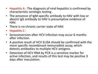 • Hepatitis A : The diagnosis of viral hepatitis is confirmed by
characteristic serologic testing .
• The presence of IgM-specific antibody to HAV with low or
absent IgG antibody to HAV is presumptive evidence of
HAV.
• There is no chronic carrier state of HAV.
• Hepatitis C :
• Seroconversion after HCV infection may occur 6 months
after infection.
• A positive result of HCV ELISA should be confirmed with the
more specific recombinant immunoblot assay, which
detects antibodies to multiple HCV antigens.
• Detection of HCV RNA by PCR is a sensitive marker for
active infection, and results of this test may be positive 3
days after inoculation.
 