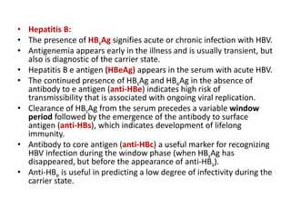 • Hepatitis B:
• The presence of HBsAg signifies acute or chronic infection with HBV.
• Antigenemia appears early in the illness and is usually transient, but
also is diagnostic of the carrier state.
• Hepatitis B e antigen (HBeAg) appears in the serum with acute HBV.
• The continued presence of HBsAg and HBeAg in the absence of
antibody to e antigen (anti-HBe) indicates high risk of
transmissibility that is associated with ongoing viral replication.
• Clearance of HBsAg from the serum precedes a variable window
period followed by the emergence of the antibody to surface
antigen (anti-HBs), which indicates development of lifelong
immunity.
• Antibody to core antigen (anti-HBc) a useful marker for recognizing
HBV infection during the window phase (when HBsAg has
disappeared, but before the appearance of anti-HBs).
• Anti-HBe is useful in predicting a low degree of infectivity during the
carrier state.
 